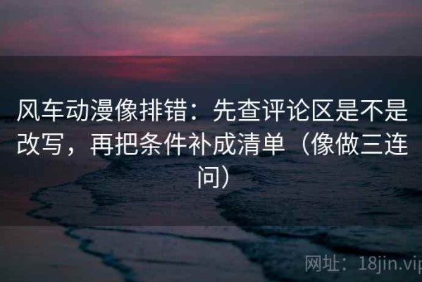 风车动漫像排错：先查评论区是不是改写，再把条件补成清单（像做三连问）