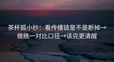 茶杯狐小抄：看传播链是不是断掉→做统一对比口径→读完更清醒