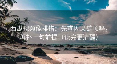西瓜视频像排错：先查因果链顺吗，再补一句前提（读完更清醒）