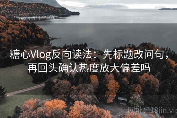 糖心Vlog反向读法：先标题改问句，再回头确认热度放大偏差吗