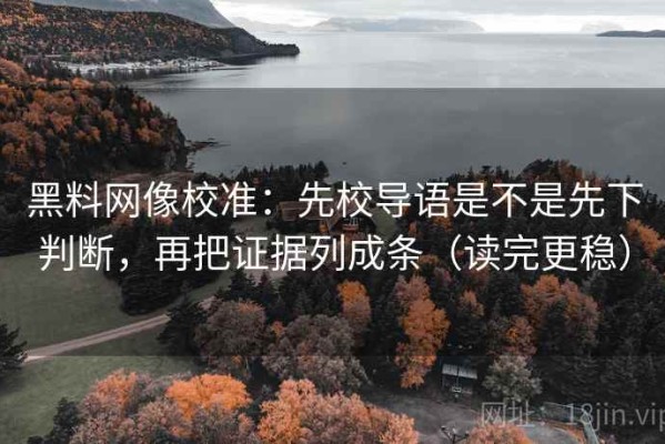 黑料网像校准：先校导语是不是先下判断，再把证据列成条（读完更稳）