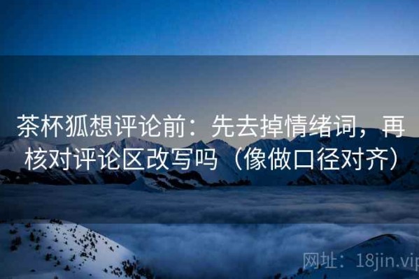 茶杯狐想评论前：先去掉情绪词，再核对评论区改写吗（像做口径对齐）