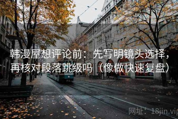 韩漫屋想评论前：先写明镜头选择，再核对段落跳级吗（像做快速复盘）