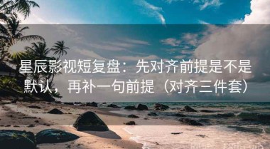 星辰影视短复盘：先对齐前提是不是默认，再补一句前提（对齐三件套）