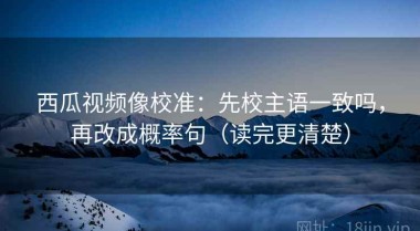 西瓜视频像校准：先校主语一致吗，再改成概率句（读完更清楚）
