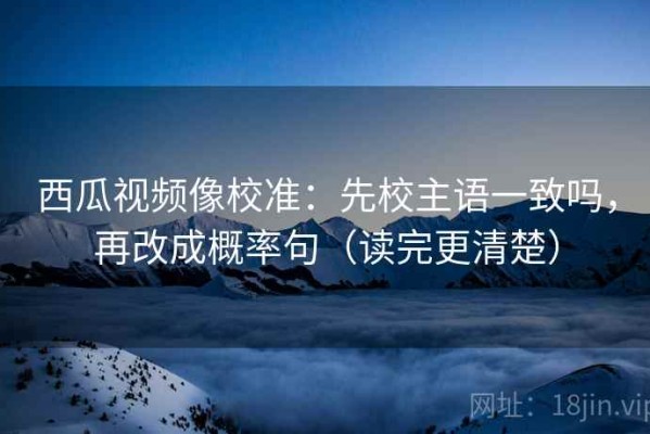 西瓜视频像校准：先校主语一致吗，再改成概率句（读完更清楚）