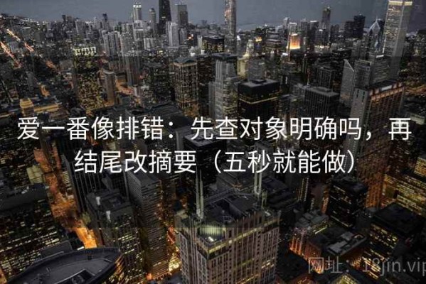 爱一番像排错：先查对象明确吗，再结尾改摘要（五秒就能做）