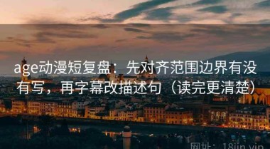 age动漫短复盘：先对齐范围边界有没有写，再字幕改描述句（读完更清楚）