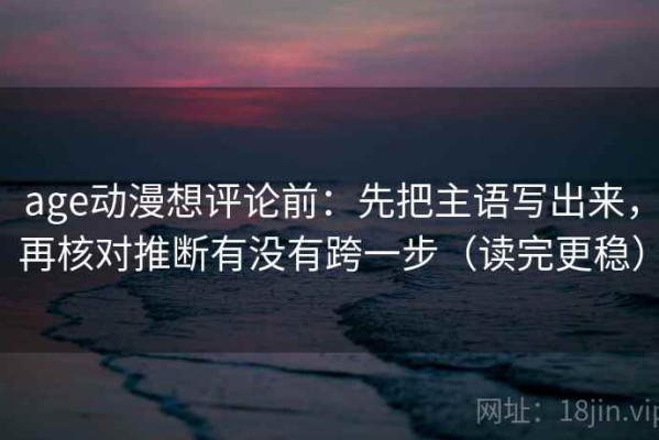 age动漫想评论前：先把主语写出来，再核对推断有没有跨一步（读完更稳）