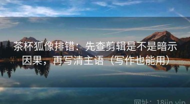 茶杯狐像排错：先查剪辑是不是暗示因果，再写清主语（写作也能用）