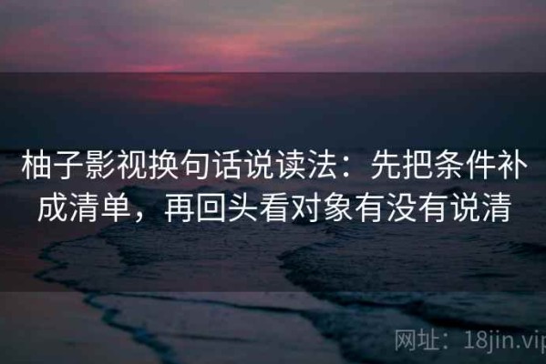 柚子影视换句话说读法：先把条件补成清单，再回头看对象有没有说清