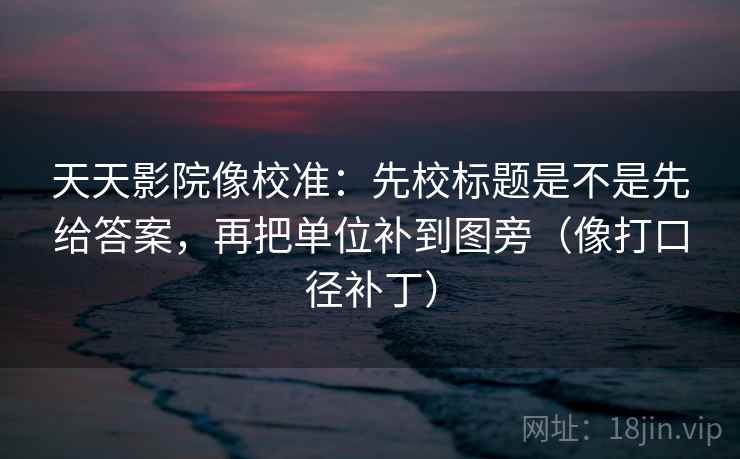 天天影院像校准：先校标题是不是先给答案，再把单位补到图旁（像打口径补丁）