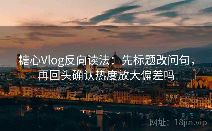 糖心Vlog反向读法：先标题改问句，再回头确认热度放大偏差吗
