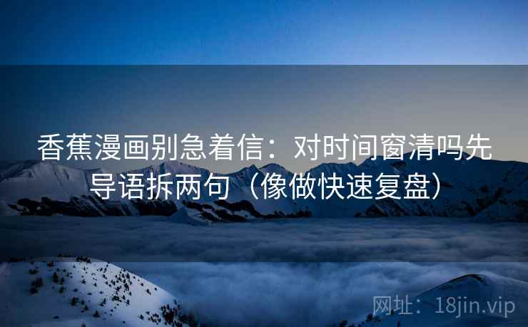 香蕉漫画别急着信:对时间窗清吗先导语拆两句(像做快速复盘) 香蕉漫画别急着信:对时间窗清吗先导语拆两句(像做快速复盘)