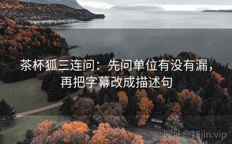 茶杯狐三连问：先问单位有没有漏，再把字幕改成描述句