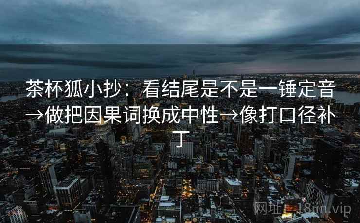 茶杯狐小抄：看结尾是不是一锤定音→做把因果词换成中性→像打口径补丁