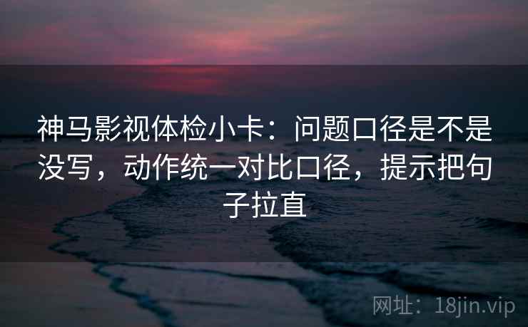 神马影视体检小卡：问题口径是不是没写，动作统一对比口径，提示把句子拉直