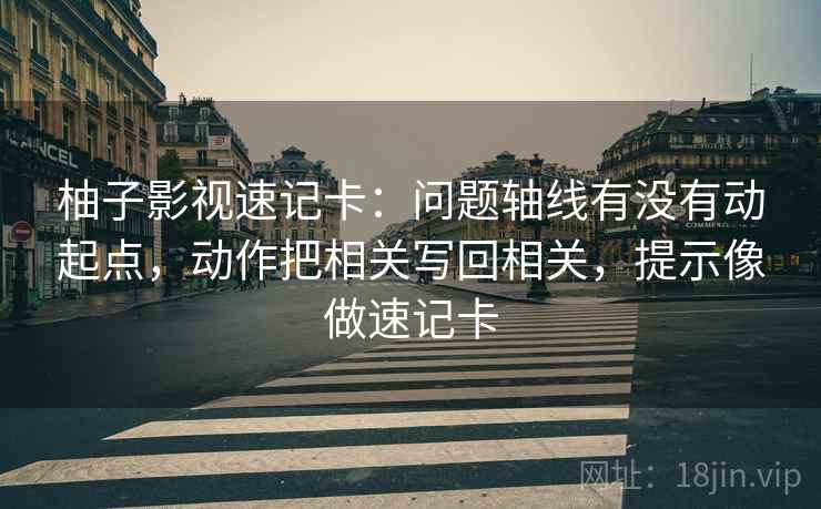 柚子影视速记卡：问题轴线有没有动起点，动作把相关写回相关，提示像做速记卡