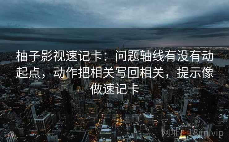 柚子影视速记卡：问题轴线有没有动起点，动作把相关写回相关，提示像做速记卡