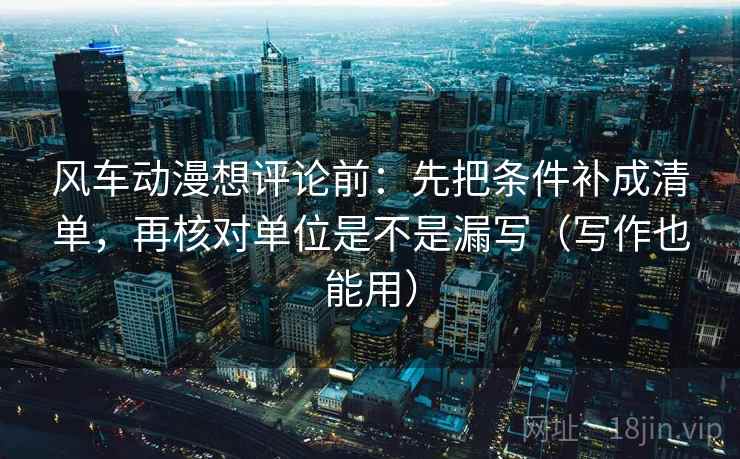 风车动漫想评论前：先把条件补成清单，再核对单位是不是漏写（写作也能用）