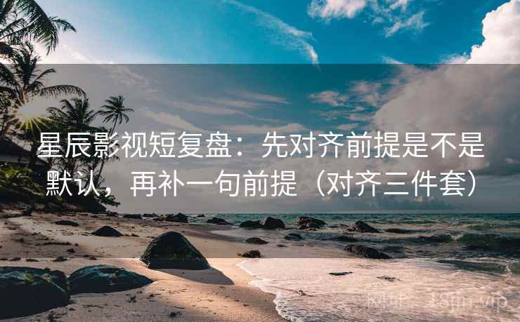 星辰影视短复盘：先对齐前提是不是默认，再补一句前提（对齐三件套）