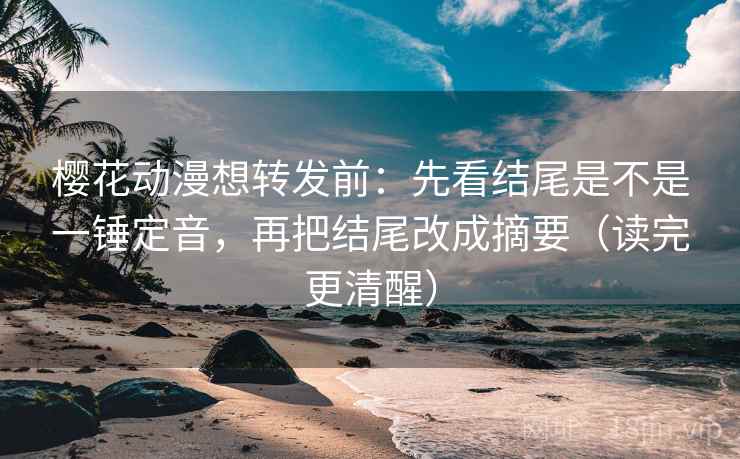 樱花动漫想转发前：先看结尾是不是一锤定音，再把结尾改成摘要（读完更清醒）