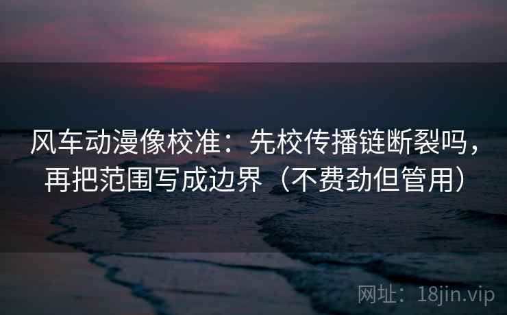 风车动漫像校准：先校传播链断裂吗，再把范围写成边界（不费劲但管用）
