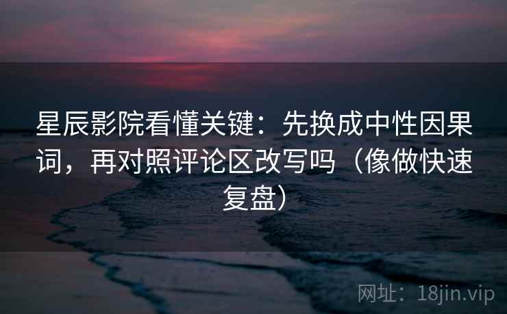 星辰影院看懂关键:先换成中性因果词,再对照评论区改写吗(像做快速复盘) 星辰影院看懂关键:先换成中性因果词,再对照评论区改写吗(像做快速复盘)