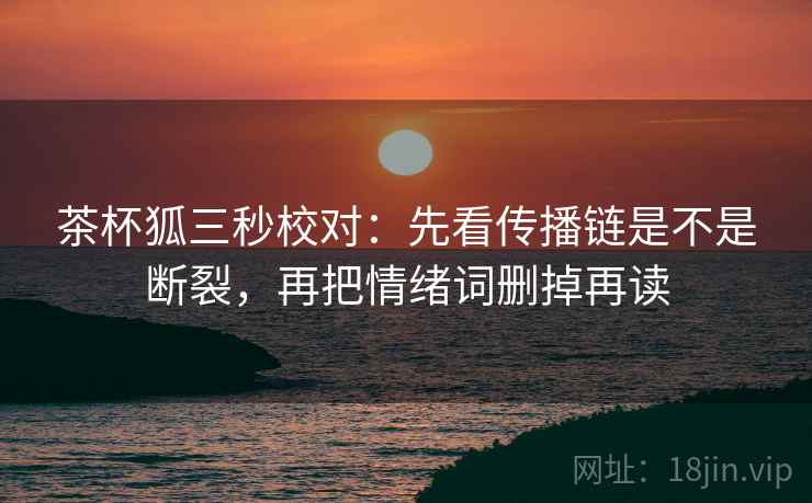 茶杯狐三秒校对:先看传播链是不是断裂,再把情绪词删掉再读 茶杯狐三秒校对:先看传播链是不是断裂,再把情绪词删掉再读