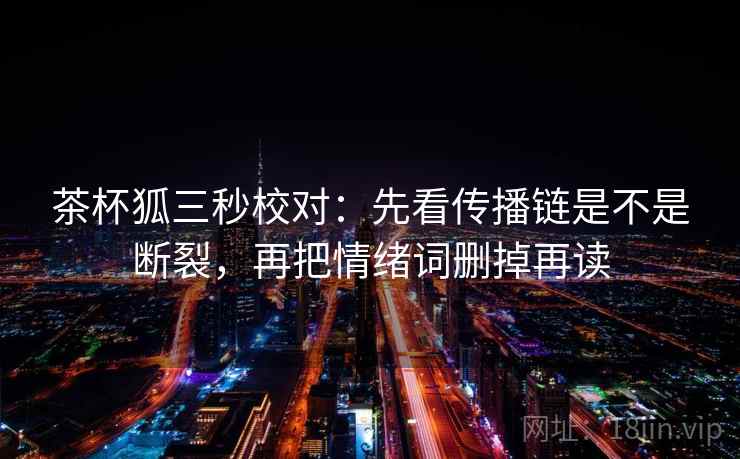 茶杯狐三秒校对:先看传播链是不是断裂,再把情绪词删掉再读 茶杯狐三秒校对:先看传播链是不是断裂,再把情绪词删掉再读