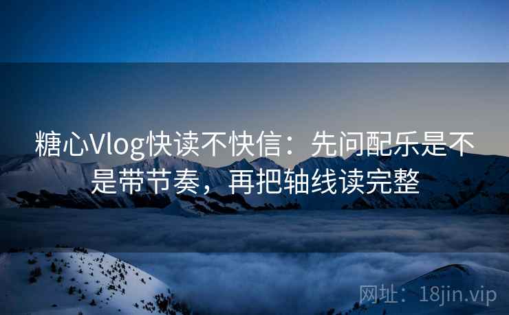 糖心Vlog快读不快信：先问配乐是不是带节奏，再把轴线读完整