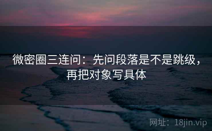 微密圈三连问：先问段落是不是跳级，再把对象写具体