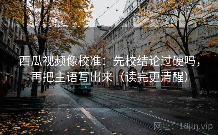 西瓜视频像校准:先校结论过硬吗,再把主语写出来(读完更清醒) 西瓜视频像校准:先校结论过硬吗,再把主语写出来(读完更清醒)