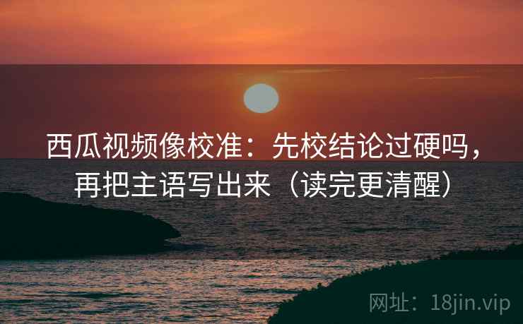 西瓜视频像校准:先校结论过硬吗,再把主语写出来(读完更清醒) 西瓜视频像校准:先校结论过硬吗,再把主语写出来(读完更清醒)