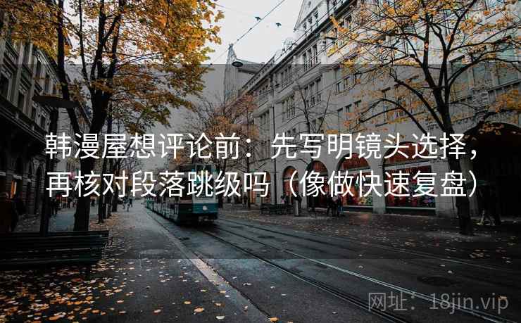 韩漫屋想评论前：先写明镜头选择，再核对段落跳级吗（像做快速复盘）