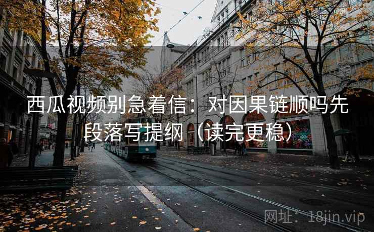 西瓜视频别急着信:对因果链顺吗先段落写提纲(读完更稳) 西瓜视频别急着信:对因果链顺吗先段落写提纲(读完更稳)
