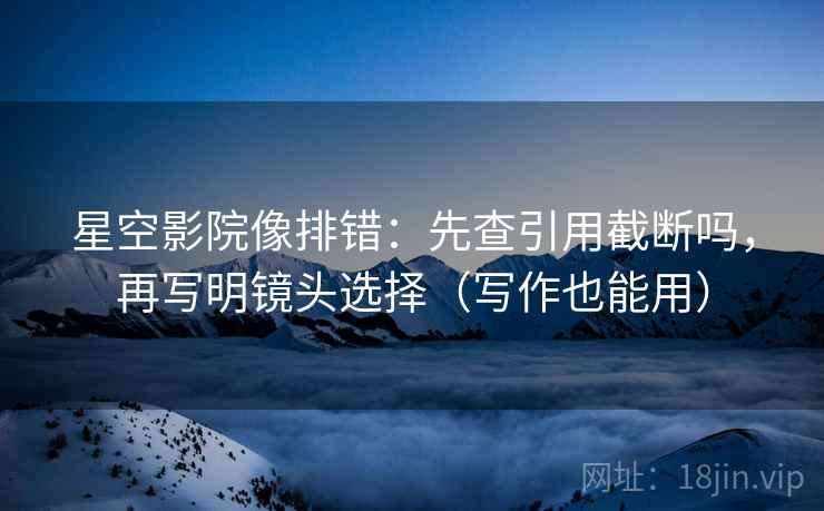 星空影院像排错：先查引用截断吗，再写明镜头选择（写作也能用）