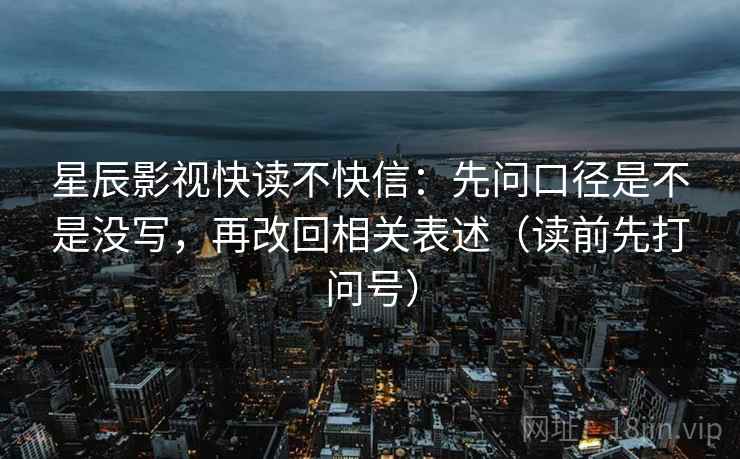 星辰影视快读不快信:先问口径是不是没写,再改回相关表述(读前先打问号) 星辰影视快读不快信:先问口径是不是没写,再改回相关表述(读前先打问号)