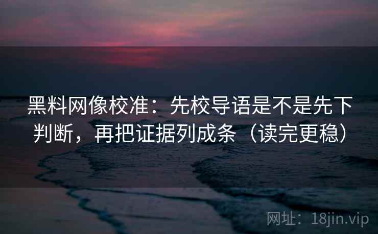 黑料网像校准：先校导语是不是先下判断，再把证据列成条（读完更稳）