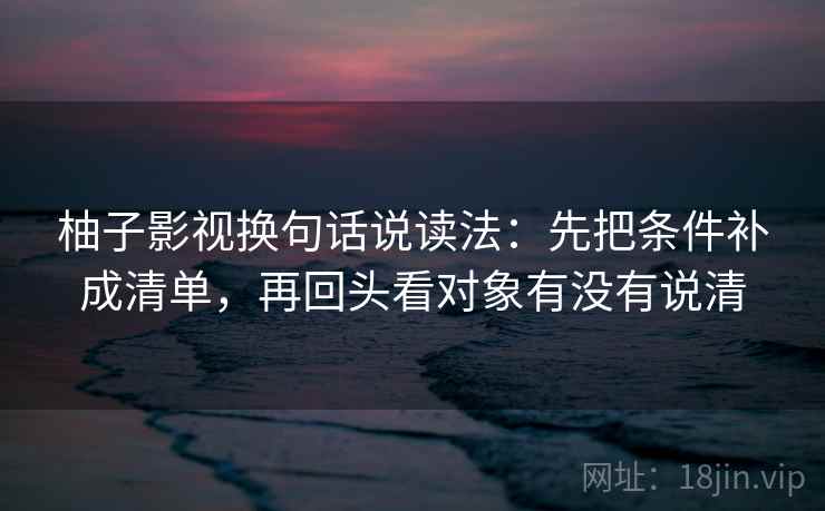 柚子影视换句话说读法:先把条件补成清单,再回头看对象有没有说清 柚子影视换句话说读法:先把条件补成清单,再回头看对象有没有说清