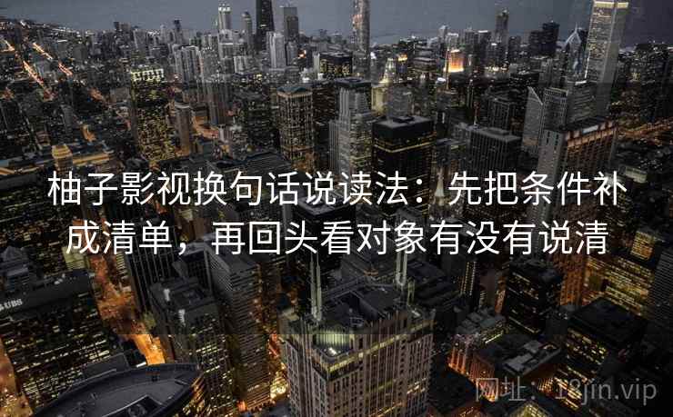 柚子影视换句话说读法:先把条件补成清单,再回头看对象有没有说清 柚子影视换句话说读法:先把条件补成清单,再回头看对象有没有说清