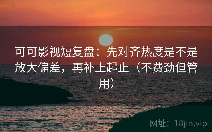 可可影视短复盘：先对齐热度是不是放大偏差，再补上起止（不费劲但管用）