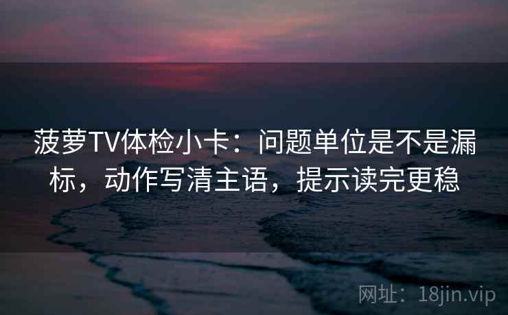 菠萝TV体检小卡:问题单位是不是漏标,动作写清主语,提示读完更稳 菠萝TV体检小卡:问题单位是不是漏标,动作写清主语,提示读完更稳