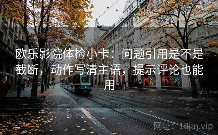 欧乐影院体检小卡:问题引用是不是截断,动作写清主语,提示评论也能用 欧乐影院体检小卡:问题引用是不是截断,动作写清主语,提示评论也能用