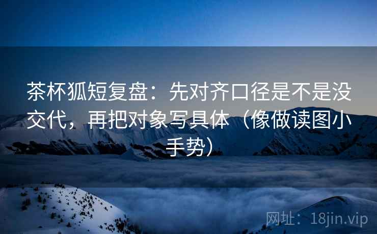 茶杯狐短复盘:先对齐口径是不是没交代,再把对象写具体(像做读图小手势) 茶杯狐短复盘:先对齐口径是不是没交代,再把对象写具体(像做读图小手势)