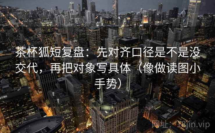 茶杯狐短复盘:先对齐口径是不是没交代,再把对象写具体(像做读图小手势) 茶杯狐短复盘:先对齐口径是不是没交代,再把对象写具体(像做读图小手势)