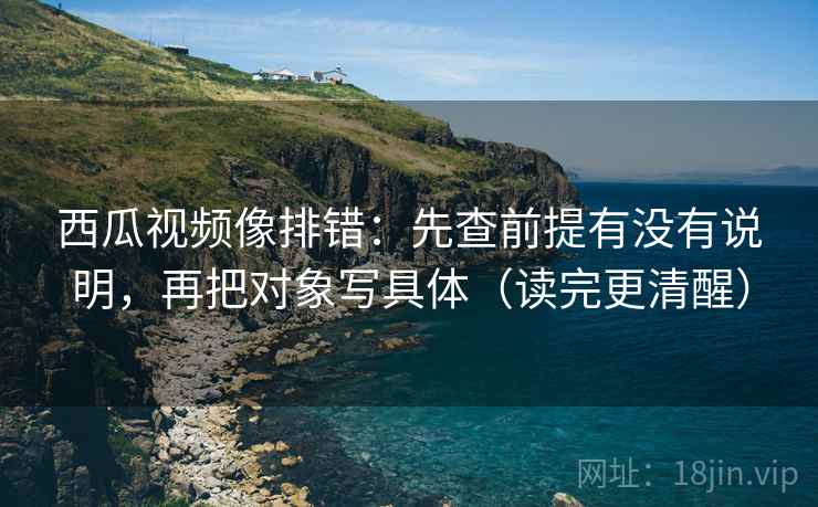 西瓜视频像排错:先查前提有没有说明,再把对象写具体(读完更清醒) 西瓜视频像排错:先查前提有没有说明,再把对象写具体(读完更清醒)