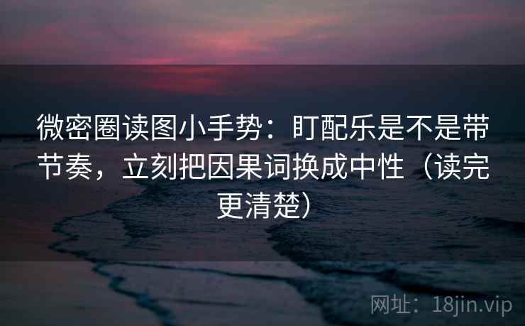 微密圈读图小手势：盯配乐是不是带节奏，立刻把因果词换成中性（读完更清楚）