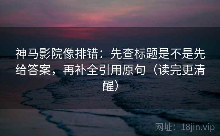 神马影院像排错:先查标题是不是先给答案,再补全引用原句(读完更清醒) 神马影院像排错:先查标题是不是先给答案,再补全引用原句(读完更清醒)