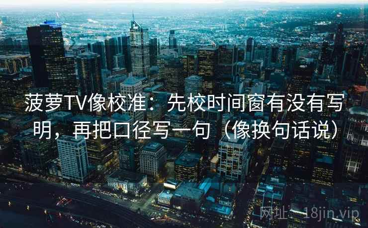 菠萝TV像校准:先校时间窗有没有写明,再把口径写一句(像换句话说) 菠萝TV像校准:先校时间窗有没有写明,再把口径写一句(像换句话说)